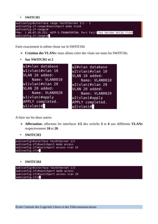 • SWITCH3
Faire exactement la même chose sur le SWITCH4
➢ Création des VLANs: nous allons créer des vlans sur touts les SWITCHs.
• Sur SWITCH1 et 2
A faire sur les deux autres.
➢ Affectation: affectons les interfaces 1/2 des switchs 3 et 4 aux différents VLANs
respectivement 10 et 20.
• SWITCH3
• SWITCH4
École Centrale des Logiciels Libres et des Télécommunications
 