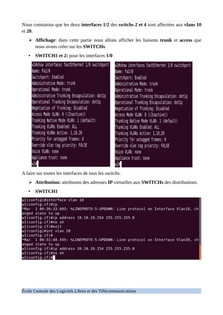 Nous constatons que les deux interfaces 1/2 des switchs 2 et 4 sont affectées aux vlans 10
et 20.
➢ Affichage: dans cette partie nous allons afficher les liaisons trunk et access que
nous avons créer sur les SWITCHs.
• SWITCH1 et 2: pour les interfaces 1/0
A faire sur toutes les interfaces de tous les switchs.
➢ Attribution: attribuons des adresses IP virtuelles aux SWITCHs des distributions.
• SWITCH1
École Centrale des Logiciels Libres et des Télécommunications
 