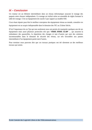 IX – Conclusion
Un routeur est un élément intermédiaire dans un réseau informatique assurant le routage des
paquets entre réseaux indépendants. Ce routage est réalisé selon un ensemble de règles formant la
table de routage. C'est un équipement de couche 3 par rapport au modèle OSI.
Cisco étant réputer pour être le meilleur concepteur des équipement réseau au monde, connaître ces
équipement est un acquis indispensable dans le domaine des TIC au 21ième Siècle.
D’où l’importance de ces Tps qui non seulement nous ont permis de manipuler quelques uns de ses
équipement mais aussi plusieurs protocoles tels que: VRRP, HSRP, GLBP … qui assurent la
redondance des passerelles, la répartition des charges et tant d’autres qui sont des solutions
incontournables dans le domaine de sécurité des réseau, car très favorables aux pannes
intermédiaire d’un équipement parmi tant d’autres.
Pour terminer nous pouvons dire que ces travaux pratiques ont été sûrement un des meilleurs
travaux qui soient.
École Centrale des Logiciels Libres et des Télécommunications
 