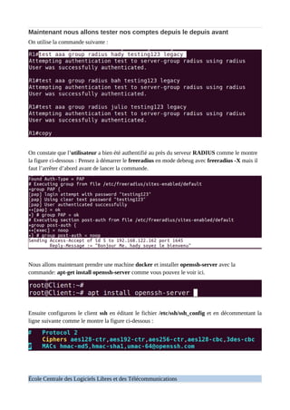 Maintenant nous allons tester nos comptes depuis le depuis avant
On utilise la commande suivante :
On constate que l’utilisateur a bien été authentifié au près du serveur RADIUS comme le montre
la figure ci-dessous : Pensez à démarrer le freeradius en mode debeug avec freeradius -X mais il
faut l’arrêter d’abord avant de lancer la commande.
Nous allons maintenant prendre une machine docker et installer openssh-server avec la
commande: apt-get install openssh-server comme vous pouvez le voir ici.
Ensuite configurons le client ssh en éditant le fichier /etc/ssh/ssh_config et en décommentant la
ligne suivante comme le montre la figure ci-dessous :
École Centrale des Logiciels Libres et des Télécommunications
 