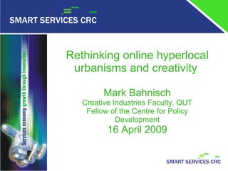 Rethinking online hyperlocal
     urbanisms and creativity

             Mark Bahnisch
       Creative Industries Faculty, QUT
        Fellow of the Centre for Policy
                 Development
              16 April 2009


1
 