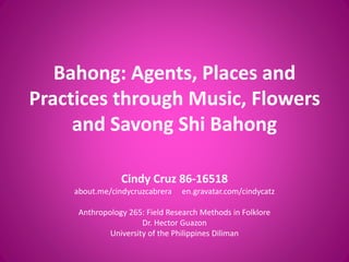 Bahong: Agents, Places and
Practices through Music, Flowers
and Savong Shi Bahong
Cindy Cruz 86-16518
about.me/cindycruzcabrera en.gravatar.com/cindycatz
Anthropology 265: Field Research Methods in Folklore
Dr. Hector Guazon
University of the Philippines Diliman
 