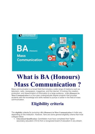What is BA (Honours)
Mass Communication ?
Mass communication is a broad field that includes a wide range of mediums such as
television, radio, newspapers, magazines, and the internet. It involves the creation,
production, and dissemination of information to a large audience. A BA (Honours) in
Mass Communication is a four-year undergraduate degree program that provides
students with the knowledge and skills needed to pursue a career in the field of mass
communication.
Eligibility criteria
The eligibility criteria for pursuing a BA (Honours) in Mass Communication in India vary
depending on the institution. However, here are some general eligibility criteria that most
colleges follow:
1. Educational Qualification: Candidates must have completed their higher
secondary education (10+2) from a recognized board of education in any stream.
 