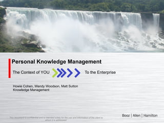 Personal Knowledge Management
The Context of YOU

To the Enterprise

Howie Cohen, Wendy Woodson, Matt Sutton
Knowledge Management

This document is confidential and is intended solely for the use and information of the client to
whom it is addressed.

 