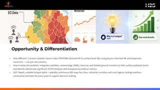 Opportunity & Differentiation
• How different: Converts satellite column data (TROPOMI, Sentinel-5P) to surface-level AQI using physics-informed ML and dispersion
correction — not just raw columns.
• How it solves the problem: Integrates satellites, meteorology (ERA5), land use, and limited ground monitors to infer surface pollutant levels
and identify statistically significant HCHO hotspots with temporal persistence metrics.
• USP: Rapid, scalable hotspot alerts + spatially continuous AQI maps for cities, industrial corridors and rural regions lacking monitors;
uncertainty estimates for every pixel to support decision making.
 