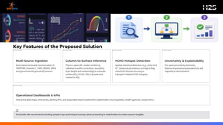 Key Features of the Proposed Solution
1
Multi-Source Ingestion
Automatedretrieval& harmonisationof
TROPOMI,Sentinel-2, VIIRS, MODIS, ERA5
and governmental groundAQ sensors.
2
Column-to-Surface Inference
Physics-awareML modelcombining
radiative transfer corrections,boundary
layer height and meteorologyto estimate
surface NO2, HCHO, PM2.5 proxies and
convertto AQI.
3
HCHO Hotspot Detection
Spatial statistical detection (e.g., Getis-Ord
Gi*, temporalpersistence scoring)to flag
industrial, biomass burning or
transport-relatedHCHO hotspots.
4
Uncertainty & Explainability
Per-pixel uncertainty estimates,
feature-importanceexplanations to aid
regulatoryinterpretation.
5
Operational Dashboards & APIs
Interactive web maps, time series, alerting APIs, and exportablereports tailored for stakeholders (municipalities, health agencies, researchers).
Visual aids: We recommendincluding samplemaps and hotspot overlays whenpresenting to stakeholdersto make impacts tangible.
 