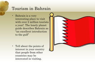 Tourism in Bahrain Bahrain is a very interesting place to visit with over 2 million tourists a year!  The lonely planet guide describes Bahrain as “an excellent introduction to the gulf” Tell about the points of interest in your country that people from other countries may be interested in visiting. 