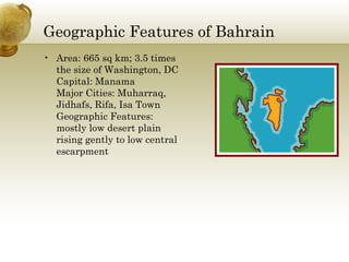 Geographic Features of Bahrain Area: 665 sq km; 3.5 times the size of Washington, DC Capital: Manama Major Cities: Muharraq, Jidhafs, Rifa, Isa Town Geographic Features: mostly low desert plain rising gently to low central escarpment 