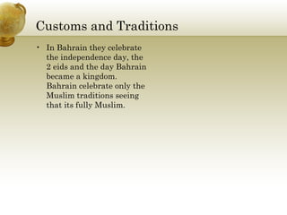 Customs and Traditions In Bahrain they celebrate the independence day, the 2 eids and the day Bahrain became a kingdom. Bahrain celebrate only the Muslim traditions seeing that its fully Muslim. 