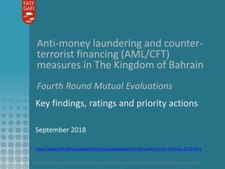 Anti-money laundering and counter-terrorist financing measures in the Kingdom of Bahrain– Mutual Evaluation Report – Sept. 2018 1
Anti-money laundering and counter-
terrorist financing (AML/CFT)
measures in The Kingdom of Bahrain
Fourth Round Mutual Evaluations
Key findings, ratings and priority actions
September 2018
http://www.fatf-gafi.org/publications/mutualevaluations/documents/mer-Bahrain-2018.html
 