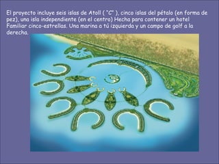 El proyecto incluye seis islas de Atoll ( “C” ), cinco islas del pétalo (en forma de pez), una isla independiente (en el centro) Hecha para contener un hotel Familiar cinco-estrellas. Una marina a tú izquierda y un campo de golf a la derecha. 