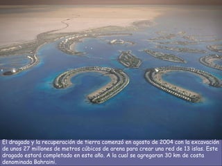 El dragado y la recuperación de tierra comenzó en agosto de 2004 con la excavación de unos 27 millones de metros cúbicos de arena para crear una red de 13 islas. Este dragado estará completado en este año. A la cual se agregaran 30 km de costa denominada Bahraini.  