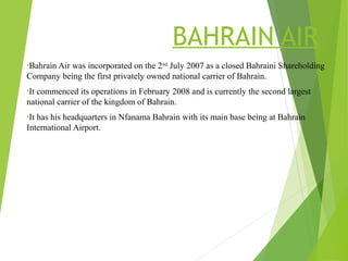 BAHRAIN AIR
•Bahrain Air was incorporated on the 2nd
July 2007 as a closed Bahraini Shareholding
Company being the first privately owned national carrier of Bahrain.
•It commenced its operations in February 2008 and is currently the second largest
national carrier of the kingdom of Bahrain.
•It has his headquarters in Nfanama Bahrain with its main base being at Bahrain
International Airport.
 