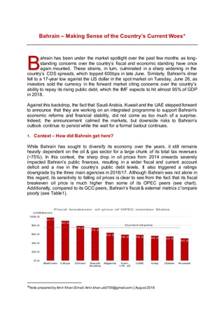 Bahrain – Making Sense of the Country’s Current Woes*
ahrain has been under the market spotlight over the past few months as long-
standing concerns over the country’s fiscal and economic standing have once
again mounted. These strains, in turn, culminated in a sharp widening in the
country’s CDS spreads, which topped 600bps in late June. Similarly, Bahrain's dinar
fell to a 17-year low against the US dollar in the spot market on Tuesday, June 26, as
investors sold the currency in the forward market citing concerns over the country's
ability to repay its rising public debt, which the IMF expects to hit almost 95% of GDP
in 2018.
Against this backdrop, the fact that Saudi Arabia, Kuwait and the UAE stepped forward
to announce that they are working on an integrated programme to support Bahrain's
economic reforms and financial stability, did not come as too much of a surprise.
Indeed, the announcement calmed the markets, but downside risks to Bahrain’s
outlook continue to persist while the wait for a formal bailout continues.
1. Context – How did Bahrain get here?
While Bahrain has sought to diversify its economy over the years, it still remains
heavily dependent on the oil & gas sector for a large chunk of its total tax revenues
(~75%). In this context, the sharp drop in oil prices from 2014 onwards severely
impacted Bahrain’s public finances, resulting in a wider fiscal and current account
deficit and a rise in the country’s public debt levels. It also triggered a ratings
downgrade by the three main agencies in 2016/17. Although Bahrain was not alone in
this regard, its sensitivity to falling oil prices is clear to see from the fact that its fiscal
breakeven oil price is much higher than some of its OPEC peers (see chart).
Additionally, compared to its GCC peers, Bahrain’s fiscal & external metrics c1ompare
poorly (see Table1).
*Note prepared by Amír Khan (Email:Amir.khan.uk0709@gmail.com) | August2018
B
 