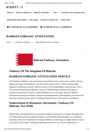 12/2/22, 11:57 PM Bahrain Embassy Attestation in Delhi, Mumbai, Bangalore, Hyderabad, Chennai | Vizatt Technologies
https://www.vizatt.in/bahrain-embassy-attestation 1/18
Home (/) About Us (about-us) Embassy Attestation ▾ Visa ▾ Customer Care (customer-care)
Book Online (book-online) Faq's (faqs) Contact Us (contact-us) Useful Links▾
 +91-8589 008 001 (tel:+91-8589008001)  +91-8588 808 183 (tel:+91-8588808183)
Home  (/)Embassy Attestation  (index)Bahrain Embassy Attestation
BAHRAIN EMBASSY ATTESTATION
Bahrain Embassy Attestation
Embassy Of The Kingdom Of Bahrain
BAHRAIN EMBASSY ATTESTATION SERVICE
The Kingdom of Bahrain is the island nation in the Persian Gulf, country shares borders with Iran,
Bahrain and Saudi Arabia.Bahrain is the 5th richest country in GCC withits Econamy highly
depented on natural gas and OIL. Bahrain currency is the second highest-valued currency unit in
the world after Bahrain Dinar.Bahrain is home to 350,000 Indians migrants which shows as
country is exceptionally friendly to Indians.Banking sector is the major industry in Bahrain.
Petroleum processing and refining, Aluminum SmeltingInsurance, Ship Repairing, Tourism are the
other few prospering career options in Bahrain.Manama serves as the capital city of Bahrain.
Endorsement & Document Attestations | Embassy Of
Bahrain, New Delhi
Bahrain falls in the traditional line of attestation method; in this process we follow the legalization
of certificate/document from Bahrain Embassy. Certificate/Document attestation is a compulsory
procedure when you are planning for working in Bahrain, for perusing your higher studies or to get
your family to the country. Through the attestation process we can verify the authenticity of
 