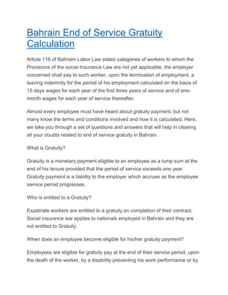 Bahrain End of Service Gratuity
Calculation
Article 116 of Bahraini Labor Law states categories of workers to whom the
Provisions of the social Insurance Law are not yet applicable, the employer
concerned shall pay to such worker, upon the termination of employment, a
leaving indemnity for the period of his employment calculated on the basis of
15 days wages for each year of the first three years of service and of one-
month wages for each year of service thereafter.
Almost every employee must have heard about gratuity payment, but not
many know the terms and conditions involved and how it is calculated. Here,
we take you through a set of questions and answers that will help in clearing
all your doubts related to end of service gratuity in Bahrain.
What is Gratuity?
Gratuity is a monetary payment eligible to an employee as a lump sum at the
end of his tenure provided that the period of service exceeds one year.
Gratuity payment is a liability to the employer which accrues as the employee
service period progresses.
Who is entitled to a Gratuity?
Expatriate workers are entitled to a gratuity on completion of their contract.
Social insurance law applies to nationals employed in Bahrain and they are
not entitled to Gratuity.
When does an employee become eligible for his/her gratuity payment?
Employees are eligible for gratuity pay at the end of their service period, upon
the death of the worker, by a disability preventing his work performance or by
 