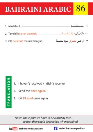 BAHRAINI ARABIC 86 
Note: These phrases have to be learnt by rote, 
so that they could be recalled when required. 
arabicforurduspeakers arabic for Urdu speakers 
TRANSLATION 
١- مـَــسـْـتـَـلَـمْــت 
٢- طَـرِّشْ لِـيْ مَــرَّة ثـَــانِــيــَـة 
٣- أو كـــي بـَطـَــرَّشْ مـَــرَّة ثــَانـِـيــَـةْ 
1. Mastalamt. 
2. Tarrish li marrah thaniyah. 
3. OK batarrash marrah thaniyah. 
1. I haven’t received / I didn’t receive. 
2. Send me once again. 
3. OK I’ll send once again. 

