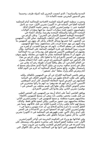 المدنية والسياسية"، الذي انضمت البحرين إليه كدولة طرف، وحسبما 
.( ينص الدستور البحريني نفسه (المادة 20 
وحضرت منظمة العفو الدولية الجلسة الفتتاحية للمحاكمة أمام المحكمة 
الجنائية العليا في المنامة في 28 أكتوبر/ تشرين الول، حيث تم تأجيل 
الجلسة حتى 11 نوفمبر/تشرين الثاني. وحضر جلسة الفتتاح كذلك 
دبلوماسيون تابعون لعدة سفارات أجنبية، بما فيها سفارات الوليات 
المتحدة المريكية والمملكة المتحدة وفرنسا، وكذلك أعضاء في 
"المؤسسة الوطنية لحقوق النسان في البحرين". وعلى الرغم من 
الجراءات المنية المشددة التي أحاطت بالمحكمة، تمكن أقارب المتهمين 
من الحضور، كما حضرتها وسائل العلم. وأنكر كل متهم من المتهمين ما 
وجه إليهم من تهم عندما قرئت على مسامعهم، بينما أبلغ المتهمون 
المحكمة، في معظم الحالت، بأنهم قد تعرضوا للتعذيب أو لغيره من 
ضروب سوء المعاملة في فترة التوقيف السابقة على المحاكمة. وقال 
بعضهم إن الموظفين المنيين هددوهم قبل يوم واحد من بدء المحاكمة 
بأن عليهم أن ل يشتكوا للمحكمة بشأن ما تلقوه من معاملة، وأنهم سوف 
يوضعون في الحبس النفرادي إذا ما فعلوا ذلك. وعلى الرغم من هذا، 
قال الدكتور عبد الجليل السنكيس إنه فرض عليه، أثناء اعتقاله بمعزل 
عن العالم الخارجي، أن يظل واقفا لفترات طويلة رغم أنه يعاني من 
شلل في إجدى ساقيه، وحرم من تناول الدواء الذي يحتاج ولم يسمح له 
باستعمال نظارته. وأبلغ محمد السفّر المحكمة أنه حُرم من النوم لثلثة 
أيام وتعرض للّكم وترُك معلقا "مثل عصفور". 
ورفض قاضي المحاكمة الفراج عن أي من المتهمين بالكفالة، ولكنه 
وافق على طلب الدفاع نقلهم من سجن الحوض الجاف في المنامة 
لحمايتهم من التعرض لسوء المعاملة المحتمل على أيدي الموظفين 
المنيين، الذين زُعم أنهم قد هددوهم؛ بيد أنهم ما زالوا محتجزين في 
سجن الحوض الجاف ولكن نقلوا إلى قسم مختلف من السجن في 5 
نوفمبر/ تشرين الثاني، ولم يعادوا إلى الحبس النفرادي. 
ووافق القاضي أيضا على إحالة أربعة من المتهمين إلى الفحص الطبي 
من قبل طبيب مختص، وقضى بأنه ينبغي أن يسمح للمتهمين باللتقاء 
بمحامييهم بصورة منتظمة. و سمح للمتهمين في 6 نوفمبر/تشرين الثاني 
بمقابلة محامييهم دون حضور مراقبين، ولكن لبضع دقائق فقط. وكذلك، 
يسمح لهم حاليا بتلقي زيارات قصيرة للغاية من قبل عائلتهم. ومما يثير 
القلق الشديد ما ذكره محامو الدفاع من أن عدة متهمين زعموا في 6 
نوفمبر/تشرين الثاني أنهم قد أخضعوا لمزيد من العتداءات في الحجز 
على أيدي رجال المن عقب ظهورهم في المحكمة في 28 أكتوبر/ تشرين 
الثاني، ما أثار شعورا متزايدا بالقلق على سلمتهم. 
وفي لقاءاتها مع وزراء في الحكومة البحرينية في أواخر أكتوبر/تشرين 
الول، حثت منظمة العفو الدولية على مباشرة تحقيق واف ومستقل على 
وجه السرعة في مزاعم التعرض للتعذيب ولغيره من ضروب سوء 
المعاملة للمتهمين التي أدلوا بها في المحاكمة، بما في ذلك القوال التي 
 