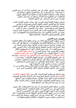 مطار البحرين الدولي. وقالت إن على الحكومة واجبا في أن تنفذ القانون 
21 لسنة 1989 ، رغم أنها تعترف بأن هذا القانون معطوب ويحتاج إلى 
إصلح. وأكدت لمنظمة العفو الدولية أن قانونا جديدا لتنظيم شؤون 
المنظمات غير الحكومية قيد العداد، وينتظر أن يقدم إلى مجلس 
الوزراء، ومن ثم إلى البرلمان، في الشهر المقبلة. 
وحضت منظمة العفو الدولية الوزيرة على ضمان تماشي القانون الجديد 
تماشيا تاما مع القانون الدولي لحقوق النسان ومع واجبات البحرين 
بمقتضى المعاهدات الدولية بصفتها دولة طرفا في "العهد الدولي الخاص 
بالحقوق المدنية والسياسية". وعلى وجه الخصوص، ينبغي أن تكون 
المنظمات غير الحكومية قادرة على العمل بحرية وبصورة علنية، ودونما 
خشية من التدخل الحكومي في ممارستها المشروعة لحقوقها في حرية 
التعبير والتجمع وتكوين الجمعيات والنضمام إليها. 
تقويض حرية التعبير 
أعربت منظمة العفو الدولية كذلك عن بواعث قلقها بشأن إغلق الحكومة 
مؤخرا عددا من المواقع اللكترونية والمطبوعات، بما فيها تلك التي تصدر 
عن جمعيات سياسية مرخصة بموجب القانون وعلى أسس غامضة من 
قبيل الساءة إلى الوحدة الوطنية وتأجيج الصراعات داخل البحرين. ففي 
13 سبتمبر/أيلول 2010 ، على سبيل المثال، أعلن أحد المسؤولين إغلق 
موقعين إلكترونيين، هما "منتدى البحرين" و"منتدى مملكة البحرين 
العربي"، لبثهما تعليقات رأت الحكومة أنها "تسيء إلى الوحدة الوطنية 
وتذكي الصراعات" و"تؤجج الفتنة وتدق السافين في المجتمع". وجاء هذا 
بعد حجبٍ للموقع اللكتروني "لجمعية الوفاق السلمي" وتبعه في 30 
سبتمبر/أيلول فرض حظر على الرسائل الخبارية لجمعيتين سياسيتين 
أخريين، هما "جمعية العمل السلمي" و"جمعية المنبر الديمقراطي 
التقدمي"، وسحب تراخيص النشر الممنوحة لهما. 
وفي 26 أغسطس/آب، حظر المدعي العام كذلك وسائل إعلمية من بث 
تقارير بشأن ناشطي الطائفة الشيعية الثلثة والعشرين الذين جرى 
اعتقالهم. 
وفي اجتماع مع منظمة العفو الدولية، قال مدير وكالة الشؤون العلمية 
الحكومية إن قرارات الحظر المفروضة على الرسائل الخبارية للجمعيات 
السياسية اتخذت لنها خرقت القانون بنشرها معلومات لغير أعضائها. 
حيث يسمح القانون للجمعيات السياسية بإصدار رسائل إخبارية، ولكن 
يجب أن توجه هذه الرسائل إلى أعضائها فقط. 
وأشارت منظمة العفو الدولية إلى أن مثل هذه الشتراطات تقيدّ بصورة 
خانقة الحق في حرية التعبير الذي تكفله المعاهدات الدولية لحقوق 
النسان التي انضمت إليها البحرين، وعلى وجه الخصوص ما كرسته 
2) من "العهد الدولي الخاص بالحقوق المدنية والسياسية"، التي ) المادة 19 
تنص على أنه: "لكل إنسان حق في حرية التعبير. ويشمل هذا الحق حريته 
في التماس مختلف ضروب المعلومات والفكار وتلقيها ونقلها إلى 
 