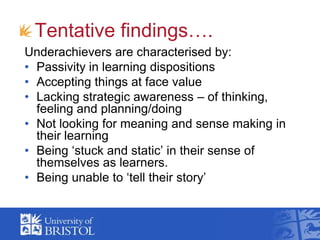 Tentative findings….<br />Underachievers are characterised by:<br />Passivity in learning dispositions<br />Accepting thin...
