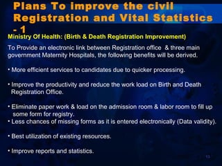 13
Plans To improve the civil
Registration and Vital Statistics
- 1
Ministry Of Health: (Birth & Death Registration Improvement)
To Provide an electronic link between Registration office & three main
government Maternity Hospitals, the following benefits will be derived.
• More efficient services to candidates due to quicker processing.
• Improve the productivity and reduce the work load on Birth and Death
Registration Office.
• Eliminate paper work & load on the admission room & labor room to fill up
some form for registry.
• Less chances of missing forms as it is entered electronically (Data validity).
• Best utilization of existing resources.
• Improve reports and statistics.
 