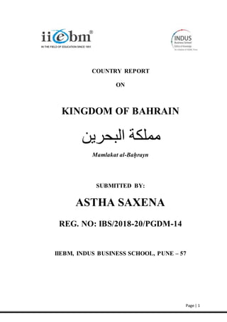 Page | 1
COUNTRY REPORT
ON
KINGDOM OF BAHRAIN
Mamlakat al-Baḥrayn
SUBMITTED BY:
ASTHA SAXENA
REG. NO: IBS/2018-20/PGDM-14
IIEBM, INDUS BUSINESS SCHOOL, PUNE – 57
 
