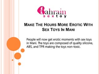 MAKE THE HOURS MORE EROTIC WITH
SEX TOYS IN MANI
People will now get erotic moments with sex toys
in Mani. The toys are composed of quality silicone,
ABS, and TPR making the toys non-toxic.
 