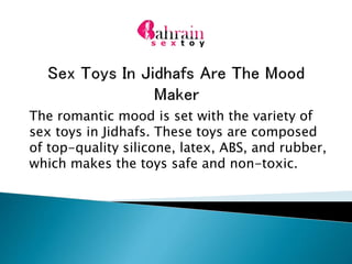 The romantic mood is set with the variety of
sex toys in Jidhafs. These toys are composed
of top-quality silicone, latex, ABS, and rubber,
which makes the toys safe and non-toxic.
 