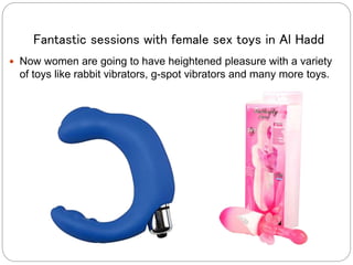 Fantastic sessions with female sex toys in Al Hadd
 Now women are going to have heightened pleasure with a variety
of toys like rabbit vibrators, g-spot vibrators and many more toys.
 