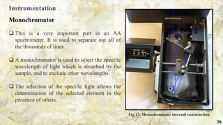 Instrumentation
Monochromator
 This is a very important part in an AA
spectrometer. It is used to separate out all of
the thousands of lines.
 A monochromator is used to select the specific
wavelength of light which is absorbed by the
sample, and to exclude other wavelengths.
 The selection of the specific light allows the
determination of the selected element in the
presence of others.
Fig 13. Monochromator internal construction
30
 