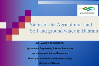 Status of the Agricultural land,
Soil and ground water in Bahrain
ALI HAMEED ALSHABAANI
Agricultural Engineering & Water Resources
agriculture and Marine Resources
Ministry of Municipality & Urban Planning
Kingdom of Bahrain
 