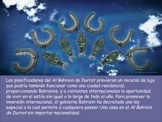 Los planificadores del Al Bahrein de Durrat previeron un recurso de lujo que podría también funcionar como una ciudad residencial, proporcionando Bahrainis, y a visitantes internacionales la oportunidad de vivir en el estilo sin igual a lo largo de todo el año. Para promover la inversión internacional, el gobierno Bahraini ha decretado una ley especial a la cual permite a cualquiera poseer Una casa en el  Al Bahrein de Durrat  sin importar nacionalidad.  