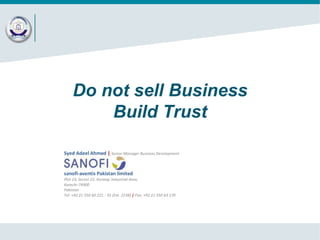 Do not sell Business
Build Trust
Syed Adeel Ahmed | Senior Manager Business Development

sanofi-aventis Pakistan limited
Plot 23, Sector 22, Korangi Industrial Area,
Karachi-74900
Pakistan
Tel: +92 21 350 60 221 - 35 (Ext. 2238) | Fax: +92 21 350 63 170

 