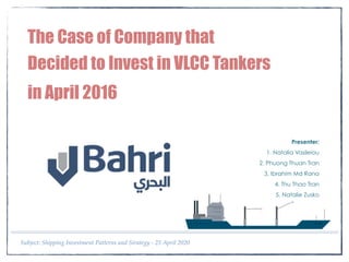 Subject: Shipping Investment Patterns and Strategy - 25 April 2020
The Case of Company that
Decided to Invest in VLCC Tankers 
in April 2016
Presenter:
1. Natalia Vasileiou
2. Phuong Thuan Tran
3. Ibrahim Md Rana
4. Thu Thao Tran
5. Natalie Zusko
 