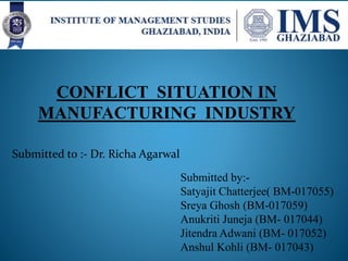 CONFLICT SITUATION IN
MANUFACTURING INDUSTRY
Submitted to :- Dr. Richa Agarwal
Submitted by:-
Satyajit Chatterjee( BM-017055)
Sreya Ghosh (BM-017059)
Anukriti Juneja (BM- 017044)
Jitendra Adwani (BM- 017052)
Anshul Kohli (BM- 017043)
 
