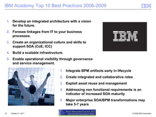 IBM Academy Top 10 Best Practices 2006-2009 October 21, 2011 Develop an integrated architecture with a vision for the future. Foresee linkages from IT to your business processes. Create an organizational culture and skills to support SOA (CoE, ICC) Build a scalable infrastructure. Enable operational visibility through governance and service management. Integrate BPM artifacts early in lifecycle Create integrated and collaborative roles Exploit asset reuse and management  Addressing non functional requirements is an indicator of increased SOA maturity Major enterprise SOA/BPM transformations may take 5-7 years 