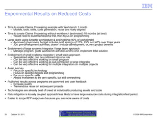 Experimental Results on Reduced Costs Time to create Claims Processing example with Workbench 1 month Models, tools, skills, code generation, reuse are nicely aligned Time to create Claims Processing without workbench (estimated) 10 months (at best) Would need to build frameworks first, then focus on programming Large client using Smarter architecture & engineering (90% of workbench) Approved government budget includes cost savings of 15%, 25% and 40% over three years Just pre-development activities; doesn’t include development, or, next project benefits Enablement of large systems integrator / large team approach Manage program, guide workbench activities end to end, implement total solution Enablement of small systems integrator / small team approach Specialized skills; can be combined into one role Can be very effective working on small program Can be very effective working as sub-contractor to large integrator Can be very effective working for multiple integrators on multiple projects Asset are key Focus on specific technology Focus on specific models and programming Focus on specific skills Allows investment to be very specific, but still overarching Published results across programs are governed and user feedback Increase quality Tremendous reuse on subsequent projects Technologies are already best of breed at individually producing assets and code Risk mitigation is loosely coupled approach less likely to have large resource costs during integration/test period. Easier to scope RFP responses because you are more aware of costs  October 21, 2011 