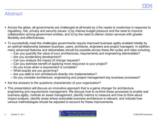 Abstract Across the globe, all governments are challenged at all levels by i) the needs to modernize in response to regulatory, risk, privacy and security issues; ii) by intense budget pressure and the need to improve collaboration among government entities; and iii) by the need to deliver citizen services with greater flexibility and effectiveness.  To successfully meet the challenges governments require improved business agility enabled initially by an optimal relationship between business, users, architects, engineers and project managers. In addition, many advanced features and deliverables should be possible across these life cycles and roles including:  Can you quantify the value of your architectures, requirements and engineering deliverables?  Are you accelerating development?  Can you analyze the impact of change requests?  Can you estimate benefit of applying more resources to your project?  Do you know when a requirement is complete?  What exactly are you governing?  Are you able to turn architecture directly into implementation?  Do you consider architecture, engineering and project management key business processes?  Are the answers to the questions characteristic of your organization?  This presentation will discuss an innovative approach that is a game changer for architecture, engineering and requirements management. We discuss how to re-think these processes to enable real business agility, institute an asset management, identify metrics to measure and how to think about impact analysis, identify areas where actionable business architecture is relevant, and indicate how various methodologies should be adjusted to account for these improvements.  October 21, 2011 