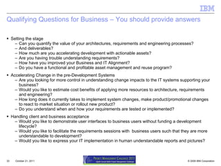 Qualifying Questions for Business – You should provide answers Setting the stage Can you quantify the value of your architectures, requirements and engineering processes? And deliverables? How much are you accelerating development with actionable assets? Are you having trouble understanding requirements? How have you improved your Business and IT Alignment? Do you have a functional and profitable asset management and reuse program? Accelerating Change in the pre-Development Systems Are you looking for more control in understanding change impacts to the IT systems supporting your business? Would you like to estimate cost benefits of applying more resources to architecture, requirements and engineering? How long does it currently takes to implement system changes, make product/promotional changes to react to market situation or rollout new product?  Do you understand when and how your requirements are tested or implemented? Handling client and business acceptance Would you like to demonstrate user interfaces to business users without funding a development lifecycle? Would you like to facilitate the requirements sessions with  business users such that they are more understandable to development? Would you like to express your IT implementation in human understandable reports and pictures?  October 21, 2011 