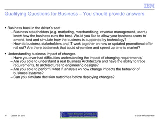 Qualifying Questions for Business – You should provide answers Business back in the driver’s seat Business stakeholders (e.g. marketing, merchandising, revenue management, users) know how the business runs the best. Would you like to allow your business users to amend, test and simulate how the business is supported by technology? How do business stakeholders and IT work together on new or updated promotional offer roll out? Are there bottleneck that could streamline and speed up time to market? Understanding business impact of changes Have you ever had difficulties understanding the impact of changing requirements/ Are you able to understand a real Business Architecture and have the ability to trace requirements, to architectures to engineering designs? Are you able to perform ‘what if’ analysis on how change impacts the behavior of business systems? Can you simulate decision outcomes before deploying changes? October 21, 2011 