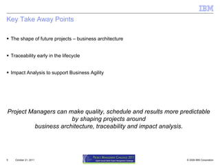 Key Take Away Points  The shape of future projects – business architecture Traceability early in the lifecycle Impact Analysis to support Business Agility October 21, 2011 Project Managers can make quality, schedule and results more predictable  by shaping projects around  business architecture, traceability and impact analysis. 