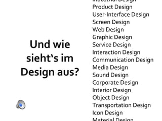 Industrial Design
              Product Design
              User-Interface Design
              Screen Design
              Web Design
              Graphic Design
  Und wie     Service Design
              Interaction Design
 sieht‘s im   Communication Design
              Media Design
Design aus?   Sound Design
              Corporate Design
              Interior Design
              Object Design
              Transportation Design
              Icon Design
 