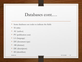 05/12/2024
BAHS 201 10
Databases cont.…
• Some databases use codes to indicate the fields
• TI (title)
• AU (author)
• PY (publication year)
• LA (language)
• DT (document type)
• AB (abstract)
• DE (descriptors)
• ID (identifiers)
 