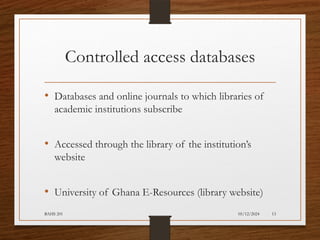05/12/2024
BAHS 201 13
Controlled access databases
• Databases and online journals to which libraries of
academic institutions subscribe
• Accessed through the library of the institution’s
website
• University of Ghana E-Resources (library website)
 