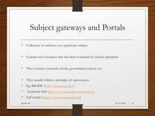 05/12/2024
BAHS 201 16
Subject gateways and Portals
• Collection of websites on a particular subject
• Contain web resources that has been evaluated by subject specialists
• They contain e-journals, books, government reports etc.
• They usually follow a principle of open access
• Eg: BIOME (http://biome.ac.uk/)
• Academic Info (http://www.academicinfo.com/)
• SciCentral (https://www.scicentral.com)
 