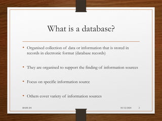 05/12/2024
BAHS 201 2
What is a database?
• Organised collection of data or information that is stored in
records in electronic format (database records)
• They are organised to support the finding of information sources
• Focus on specific information source
• Others cover variety of information sources
 