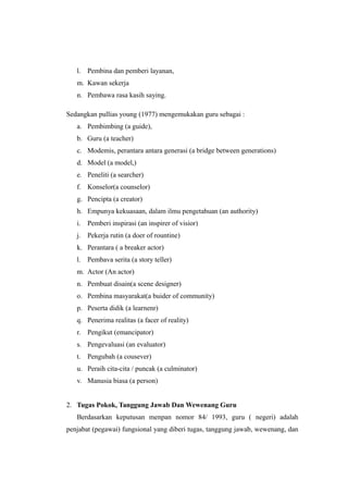 l. Pembina dan pemberi layanan,
m. Kawan sekerja
n. Pembawa rasa kasih saying.
Sedangkan pullias young (1977) mengemukakan guru sebagai :
a. Pembimbing (a guide),
b. Guru (a teacher)
c. Modemis, perantara antara generasi (a bridge between generations)
d. Model (a model,)
e. Peneliti (a searcher)
f. Konselor(a counselor)
g. Pencipta (a creator)
h. Empunya kekuasaan, dalam ilmu pengetahuan (an authority)
i. Pemberi inspirasi (an inspirer of visior)
j. Pekerja rutin (a doer of rountine)
k. Perantara ( a breaker actor)
l. Pembava serita (a story teller)
m. Actor (An actor)
n. Pembuat disain(a scene designer)
o. Pembina masyarakat(a buider of community)
p. Peserta didik (a learnenr)
q. Penerima realitas (a facer of reality)
r. Pengikut (emancipator)
s. Pengevaluasi (an evaluator)
t. Pengubah (a cousever)
u. Peraih cita-cita / puncak (a culminator)
v. Manusia biasa (a person)
2. Tugas Pokok, Tanggung Jawab Dan Wewenang Guru
Berdasarkan keputusan menpan nomor 84/ 1993, guru ( negeri) adalah
penjabat (pegawai) fungsional yang diberi tugas, tanggung jawab, wewenang, dan
 