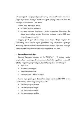 hak secara penuh oleh penjabat yang berwenang untuk melaksanakan pendidikan
dengan tugas utama mengajar peserta didik pada jenjang pendidikan dasar dan
menengah termasuk taman kanak-kanak.
Adapun tugas pokok guru adalah
a. menyusun program pengajaran
b. menyusun program bimbingan, evaluasi pelaksanaan bimbingan, dan
tindak lanjut dalam program bimbingan terhadap peserta didik yang
menjadi tanggung jawabnya
tanggung jawab guru adalah menyelesaikan tugas sebagai pengajar atau
pembimbing sesuai dengan tujuan pendidikan yang dibebankan kepadanya.
Wewenang guru adalah memilih dan menentukan metode kerja untuk mencapai
hasil pendidikan yang optimal dalam sesuai dengan kode etik guru.
3. Jabatan Fungsional Guru
Lahirnya keputusan menpan no 84/ MENPAN/ 1993 tentang jabatan
fungsional guru dan angka kreditnya merupakan bukti kepedulian pemerintah
terhadap pengembangan profesi guru, dapat dikelompokkan empat kategori.
a. Pendidikan .
b. Proses belajar mengajar
c. Pengembangan profesi
d. Penunjang proses belajar mengajar.
Adapun tugas pokok guru disesuaikan dnegan keputusan MENPAN nomor
84/1993 tentang jabatan fungsional guru adalah:
a. Rincian tugas guru pratama
b. Rincian tugas guru madya
c. Rincian tugas guru dewasa
d. Rincian tugas guru pembina
 