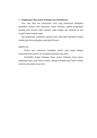 4. Penghargaan Masyarakat Terhadap Guru Di Indonesia
Guru yang ideal atau professional. Guru yang professional diharapkan
pendidikan menjadi lebih berkualitas namun demikian, apabila penghargaan
terhadap guru tersebuit tidak memadai, maka harapan atau idealisme di atas
mungkin hanya menjadi utopia.
Dari pengamatan, nampaknya idealisme guru tidak dapat dipisahkan dengan
imbalan gaji atau penghargaan yang diperoleh guru.
SIMPULAN
Profesi guru sebenarnya merupakan profesi yang sangat dihargai
masyarakat karena profesi ini merupakan pekerjaan yang mulia.
Kontradiksi dengan keinginan diatas, profesi terkadang luntur karena
penghargaan guru yang relative rendah, sehingga kehidupan guru bukan menjadi
idealisme masyarakat secara utuh.
 