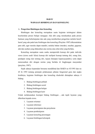 BAB IV
WAWASAN BIMBINGAN DAN KONSELING
A. Pengertian Bimbingan dan Konseling
Bimbingan dan konseling merupakan suatu kegiatan terintegrasi dalam
keseluruhan proses belajar mengajar. Ada ahli yang menekankan pada proses
bantuan yang berkelanjutan dan ada yang memberikan pengertian melalui huruf-
huruf yang ada pada kata bimbingan dan konseling (Prayitno 1987) dikemukakan
para ahli, agar mereka dapat mandiri, melalui bahan interaksi, nasehat, gagasan,
alat dan asuhan yang didasarkan atas norma atau nilai-nilai yang berlaku.
Konseling merupakan suatu usaha memperoleh konsep diri pada individu
siswa (siswa asuh/ klien) konsep diri meliputi konsep tentang diri, orang lain,
pendapat orang lain tentang diri, tujuan (harapan kepercayaandiri,) serta dapat
menesuaikan diri dengan norma yang berlaku di lingjkungan masyarakat
(prayitno, 1987).
Sejak adanya keputudan bersama mendikbud dan BAKN no 43/1993 dan no
45 th 1993 tentang petunjuk pelaksanaan jabatan fungsional guru dan angka
kreditnya, kegiatan bimbingan dan konseling disekolah ditetapkan adanya 4
bidang
1. Bidang bimbingan pribadi
2. Bidang bimbingan social
3. Bidang bimbingan belajar
4. Bidang bimbingan karir
Untuk melaksanakan keempat bidang bimbingan , ada tujuh layanan yang
diberikan kepada siswa.
1. Layanan orientasi
2. Layanan informasi
3. Layanan penempatan dan penyaluran
4. Layanan pembelajaran
5. Layanan konseling preorangan
6. Layanan bimbingan kelompok
 